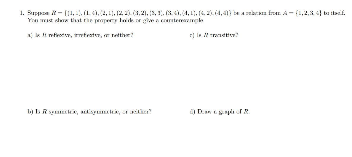 1. Suppose R=
You must show that the property holds or give a counterexample
{(1,1), (1, 4), (2, 1), (2, 2), (3, 2), (3, 3), (3, 4), (4, 1), (4, 2). (4, 4)} be a relation from A = {1,2, 3, 4} to itself.
a) Is R reflexive, irreflexive, or neither?
c) Is R transitive?
b) Is R symmetric, antisymmetric, or neither?
d) Draw a graph of R.
