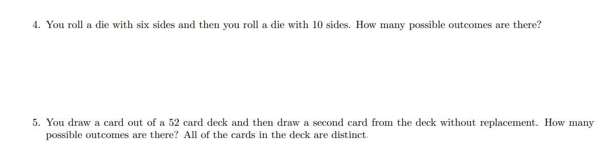 4. You roll a die with six sides and then you roll a die with 10 sides. How many possible outcomes are there?
5. You draw a card out of a 52 card deck and then draw a second card from the deck without replacement. How many
possible outcomes are there? All of the cards in the deck are distinct.
