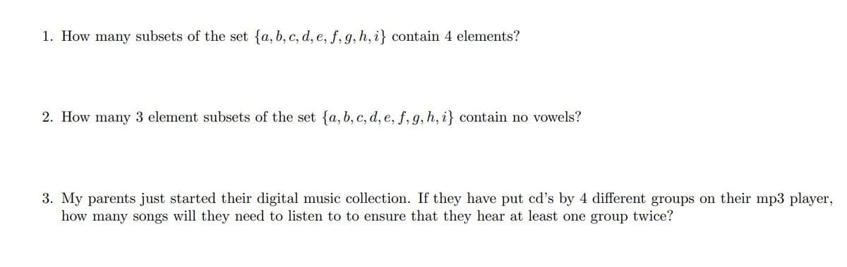 1. How many subsets of the set {a, b, c, d, e, f, g, h, i} contain 4 elements?
2. How many 3 element subsets of the set {a, b, c, d, e, f, g, h, i} contain no vowels?
3. My parents just started their digital music collection. If they have put cd's by 4 different groups on their mp3 player,
how many songs will they need to listen to to ensure that they hear at least one group twice?
