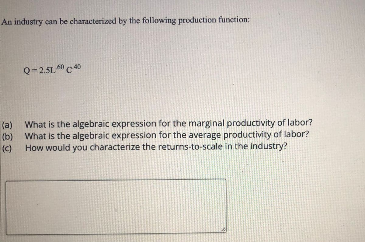 An industry can be characterized by the following production function:
Q= 2.5L-60 C 40
(a)
(b) What is the algebraic expression for the average productivity of labor?
How would you characterize the returns-to-scale in the industry?
What is the algebraic expression for the marginal productivity of labor?
(c)

