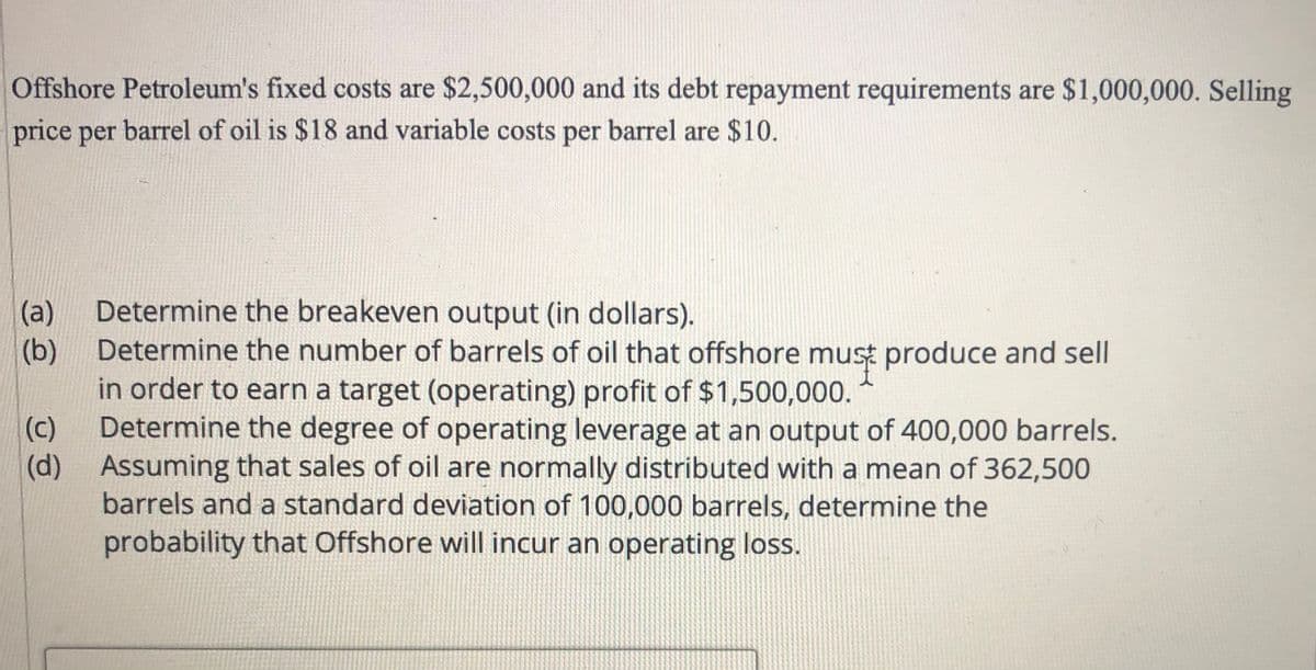 Offshore Petroleum's fixed costs are $2,500,000 and its debt repayment requirements are $1,000,000. Selling
price per barrel of oil is $18 and variable costs per barrel are $10.
(a)
Determine the breakeven output (in dollars).
(b)
Determine the number of barrels of oil that offshore must produce and sell
in order to earn a target (operating) profit of $1,500,000.
(c)
Determine the degree of operating leverage at an output of 400,000 barrels.
(d)
Assuming that sales of oil are normally distributed with a mean of 362,500
barrels and a standard deviation of 100,000 barrels, determine the
probability that Offshore will incur an operating loss.
