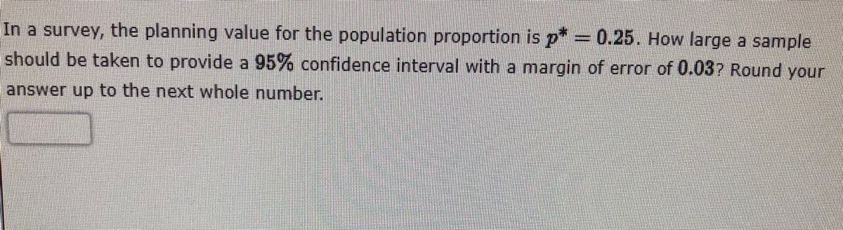 In a survey, the planning value for the population proportion is p = 0.25. How large a sample
should be taken to provide a 95% confidence interval with a margin of error of 0.037 Round your
answer up to the next whole number.
