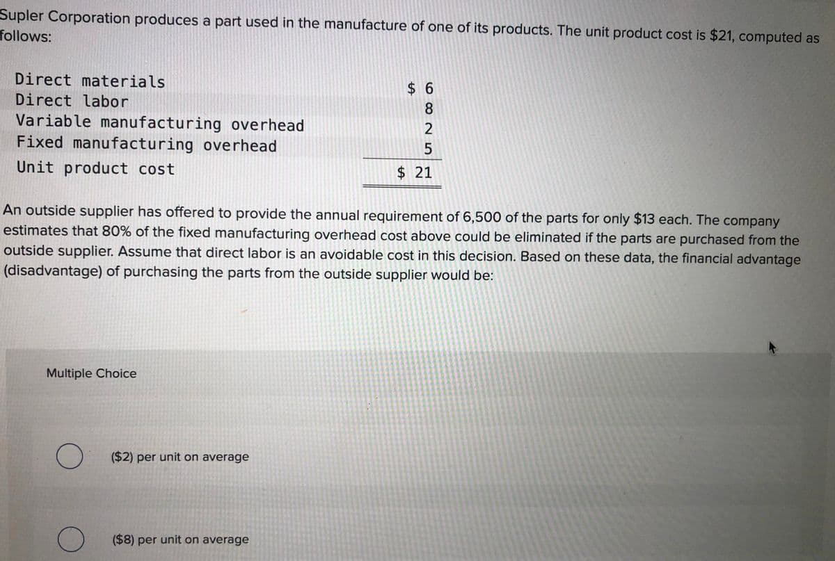 Supler Corporation produces a part used in the manufacture of one of its products. The unit product cost is $21, computed as
follows:
Direct materials
$ 6
Direct labor
8
Variable manufacturing overhead
Fixed manufacturing overhead
Unit product cost
$ 21
An outside supplier has offered to provide the annual requirement of 6,500 of the parts for only $13 each. The company
estimates that 80% of the fixed manufacturing overhead cost above could be eliminated if the parts are purchased from the
outside supplier. Assume that direct labor is an avoidable cost in this decision. Based on these data, the financial advantage
(disadvantage) of purchasing the parts from the outside supplier would be:
Multiple Choice
O ($2) per unit on average
($8) per unit on average
%24
