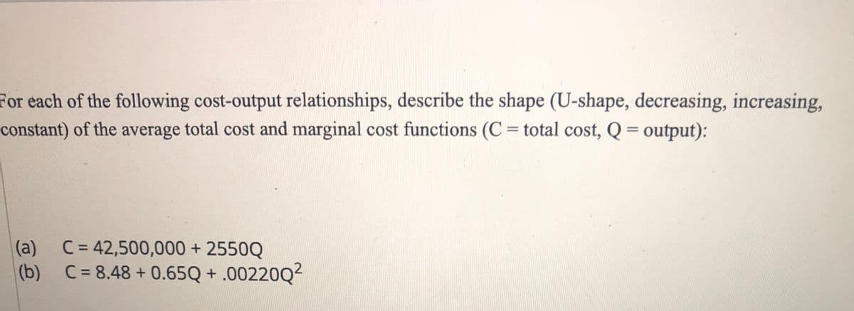 For each of the following cost-output relationships, describe the shape (U-shape, decreasing, increasing,
constant) of the average total cost and marginal cost functions (C = total cost, Q = output):
%3D
(a)
C = 42,500,000 + 2550Q
(b) C= 8.48 + 0.65Q + .00220Q2
