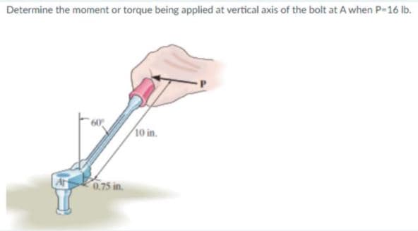 Determine the moment or torque being applied at vertical axis of the bolt at A when P-16 ib.
10 in.
At
0.75 in.
