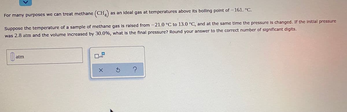 For many purposes we can treat methane (CH,)
as an ideal gas at temperatures above Its bolling point of-161. °C.
Suppose the temperature of a sample of methane gas is ralsed from -21.0 °C to 13.0 °C, and at the same time the pressure is changed. If the Initlal pressure
was 2.8 atm and the volume Increased by 30.0%, what is the final pressure? Round your answer to the correct number of significant digits.
atm
x10
