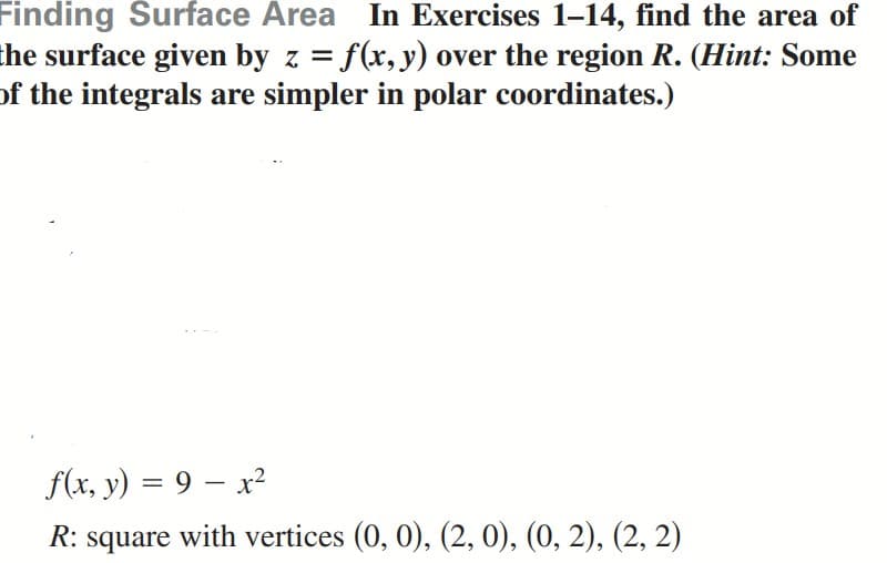 Finding Surface Area In Exercises 1-14, find the area of
the surface given by z = f(x, y) over the region R. (Hint: Some
of the integrals are simpler in polar coordinates.)
f(x, y) = 9 – x²
%D
R: square with vertices (0, 0), (2, 0), (0, 2), (2, 2)
