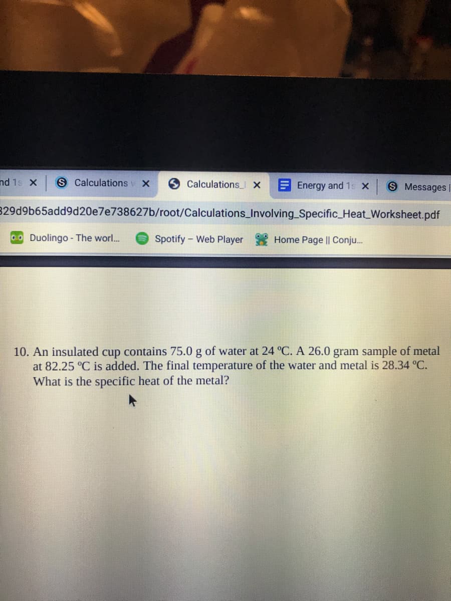 nd 1s X
S Calculations
Calculations X
EEnergy and 1s X
S Messages
329d9b65add9d20e7e738627b/root/Calculations_Involving_Specific_Heat_Worksheet.pdf
0ODuolingo- The worl...
Spotify - Web Player
Home Page || Conju.
10. An insulated cup contains 75.0 g of water at 24 °C. A 26.0 gram sample of metal
at 82.25 °C is added. The final temperature of the water and metal is 28.34 °C.
What is the specific heat of the metal?
