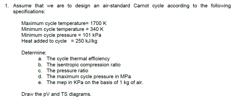1. Assume that we are to design an air-standard Carnot cycle according to the following
specifications:
Maximum cycle temperature= 1700 K
Minimum cycle temperature = 340 K
Minimum cycle pressure = 101 kPa
Heat added to cycle = 250 kJ/kg
Determine:
a. The cycle thermal efficiency
b. The isentropic compression ratio
c. The pressure ratio
d. The maximum cycle pressure in MPa
e. The mep in KPa on the basis of 1 kg of air.
Draw the pV and TS diagrams.
