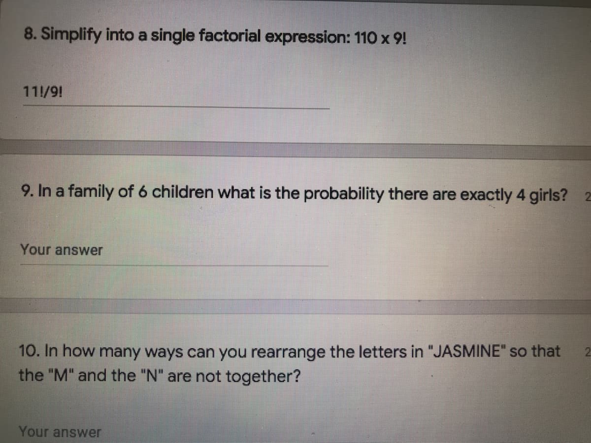8. Simplify into a single factorial expression: 110 x 9!
111/91
9. In a family of 6 children what is the probability there are exactly 4 girls? 2
Your answer
10. In how many ways can you rearrange the letters in "JASMINE" so that
the "M" and the "N" are not together?
Your answer
