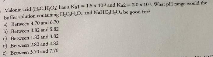 . Malonic acid (H₂CH₂O₂) has a Ka1 = 1.5 x 103 and Ka2 = 2.0 x 106. What pH range would the
buffer solution containing H₂C,H₂O, and NaHC₂H₂O4 be good for?
a) Between 4.70 and 6.70
b) Between 3.82 and 5.82
c) Between 1.82 and 3.82
d) Between 2.82 and 4.82
e) Between 5.70 and 7.70