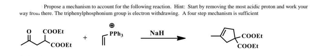 Propose a mechanism to account for the following reaction. Hint: Start by removing the most acidic proton and work your
way from there. The triphenylphosphonium group is electron withdrawing. A four step mechanism is sufficient
COOET
coOEt
PP 3
NaH
COOET
СООEt
COOET
