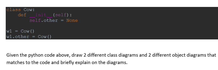 class Cow:
de f
init (self):
self.other
=
None
w1
=
Cow ()
wl.other
Cow ()
Given the python code above, draw 2 different class diagrams and 2 different object diagrams that
matches to the code and briefly explain on the diagrams.