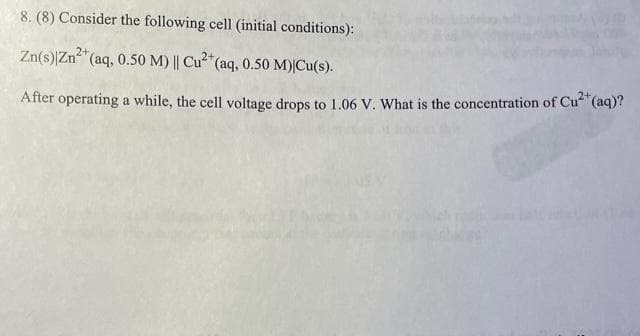 8. (8) Consider the following cell (initial conditions):
Zn(s) Zn²+ (aq, 0.50 M) || Cu²+ (aq, 0.50 M)|Cu(s).
After operating a while, the cell voltage drops to 1.06 V. What is the concentration of Cu²+ (aq)?