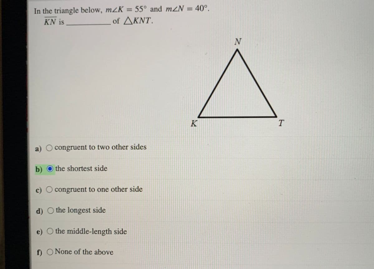 In the triangle below, m2K
= 55° and mZN = 40°.
%3D
KN is
of ΔΚΝΤ.
K
a) O congruent to two other sides
b) O the shortest side
c) O congruent to one other side
d) O the longest side
e) O the middle-length side
f) ONone of the above
