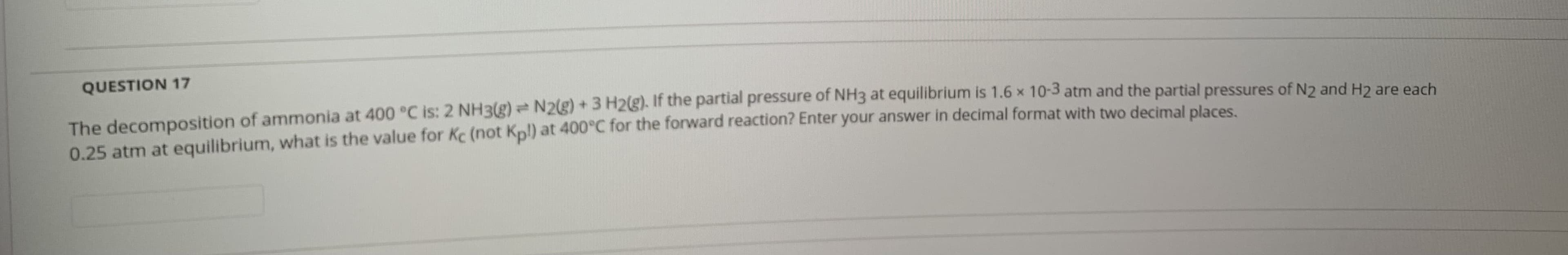 QUESTION 17
The decomposition of ammonia at 400 °C is: 2 NH3(g) N2g) + 3 H2). If the partial pressure of NH3 at equilibrium is 1.6 x 10-3 atm and the partial pressures of N2 and H2 are each
0.25 atm at equilibrium, what is the value for Kc (not Kpl) at 400°C for the forward reaction? Enter your answer in decimal format with two decimal places
