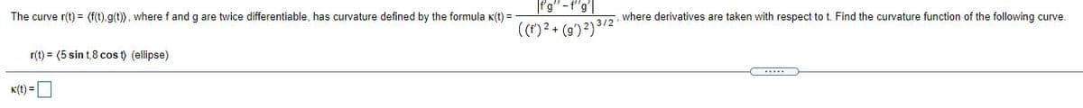 f'g" -f'g'|
The curve r(t) = (f(t),g(t)), where f and g are twice differentiable, has curvature defined by the formula K(t) =
7, where derivatives are taken with respect to t. Find the curvature function of the following curve.
((*)?+ (g')²) 3/2
r(t) = (5 sin t,8 cos t) (ellipse)
K(t) =O
