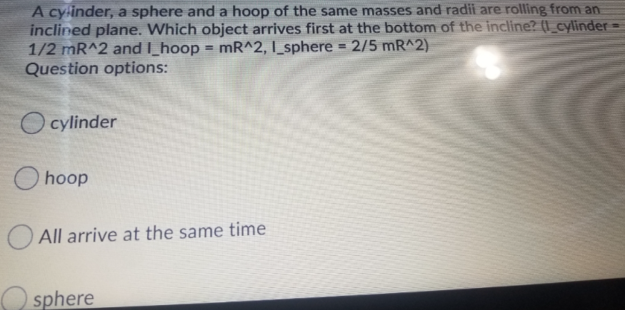 A cylinder, a sphere and a hoop of the same masses and radii are rolling from an
inclined plane. Which object arrives first at the bottom of the incline? (I_cylinder =
1/2 mR^2 and I_hoop = mR^2, I_sphere 2/5 mR^2)
Question options:
!!
%3D
O cylinder
O hoop
O All arrive at the same time
O sphere
