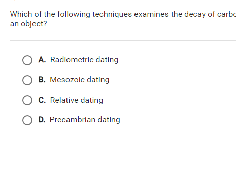 Which of the following techniques examines the decay of carbo
an object?
A. Radiometric dating
B. Mesozoic dating
O C. Relative dating
D. Precambrian dating
O O
