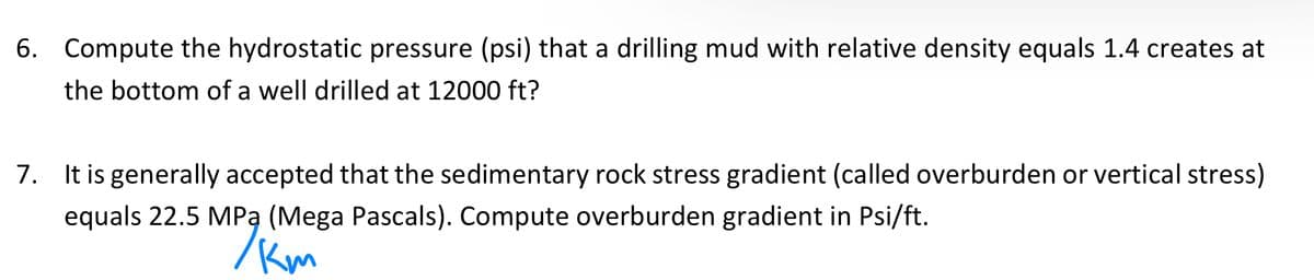 6. Compute the hydrostatic pressure (psi) that a drilling mud with relative density equals 1.4 creates at
the bottom of a well drilled at 12000 ft?
7. It is generally accepted that the sedimentary rock stress gradient (called overburden or vertical stress)
equals 22.5 MPa (Mega Pascals). Compute overburden gradient in Psi/ft.
km