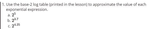 1. Use the base-2 log table (printed in the lesson) to approximate the value of each
exponential expression.
a.
25
b. 23.7
C. 24.25