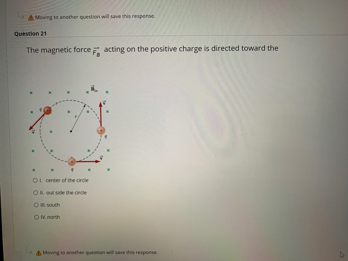 A Moving to another question will save this response.
Question 21
The magnetic force E acting on the positive charge is directed toward the
Bin
O 1. center of the circle
O II. out side the circle
O II. south
O IV. north
A Moving to another question will save this response.
