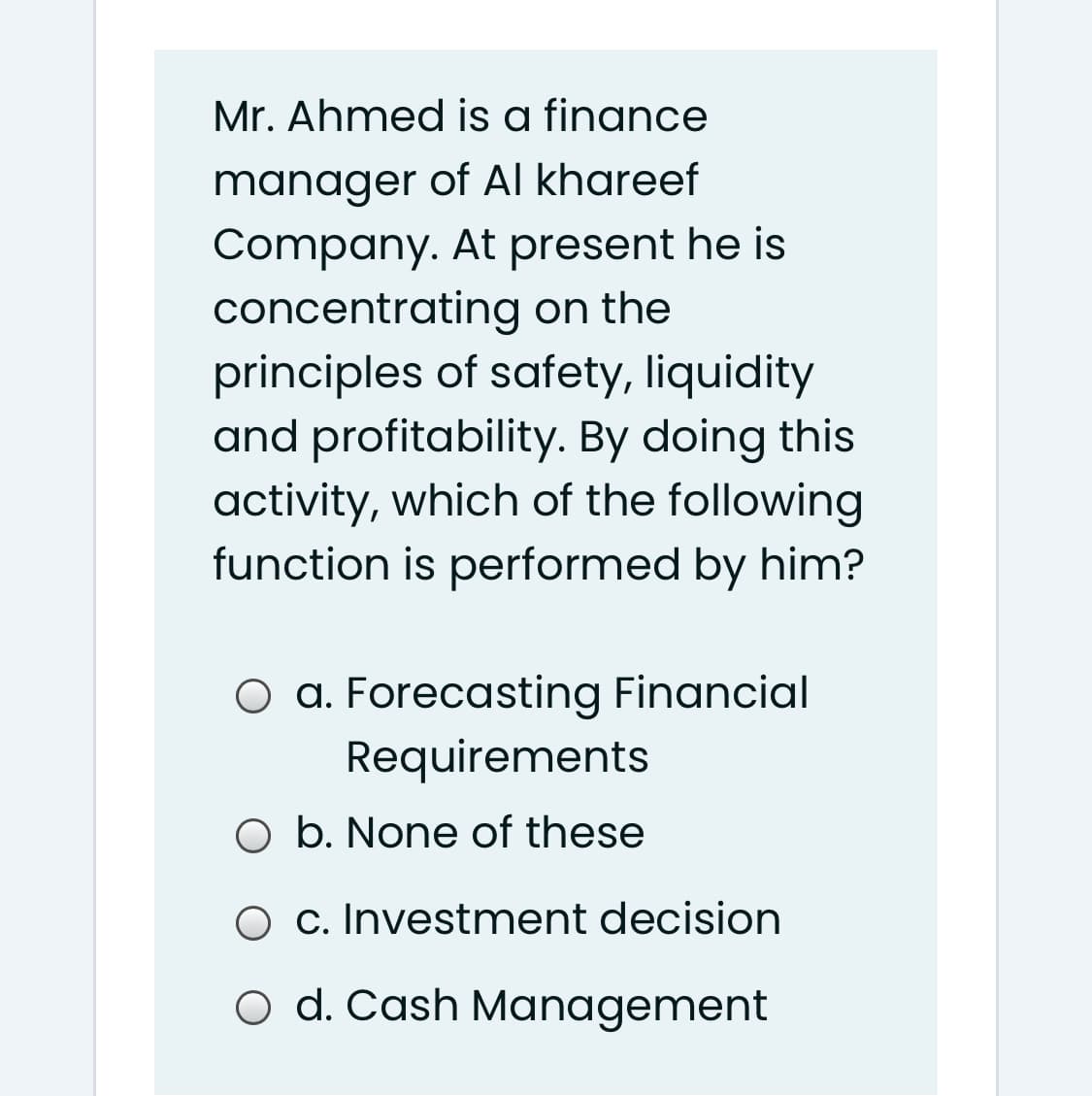 Mr. Ahmed is a finance
manager of Al khareef
Company. At present he is
concentrating on the
principles of safety, liquidity
and profitability. By doing this
activity, which of the following
function is performed by him?
O a. Forecasting Financial
Requirements
O b. None of these
O c. Investment decision
O d. Cash Management
