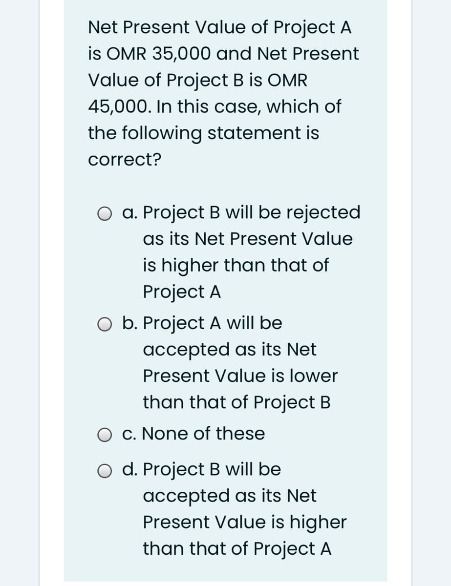 Net Present Value of Project A
is OMR 35,000 and Net Present
Value of Project B is OMR
45,000. In this case, which of
the following statement is
correct?
O a. Project B will be rejected
as its Net Present Value
is higher than that of
Project A
O b. Project A will be
accepted as its Net
Present Value is lower
than that of Project B
O c. None of these
O d. Project B will be
accepted as its Net
Present Value is higher
than that of Project A
