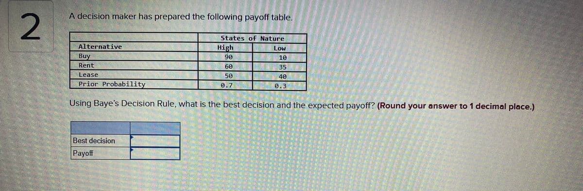 A decision maker has prepared the following payoff table.
States of Nature
Alternative
High
90
Low
Buy
10
Rent
60
35
Lease
50
40
Prior Probability
0.7
0.3
Using Baye's Decision Rule, what is the best decision and the expected payoff? (Round your answer to 1 decimal place.)
Best decision
Payoff

