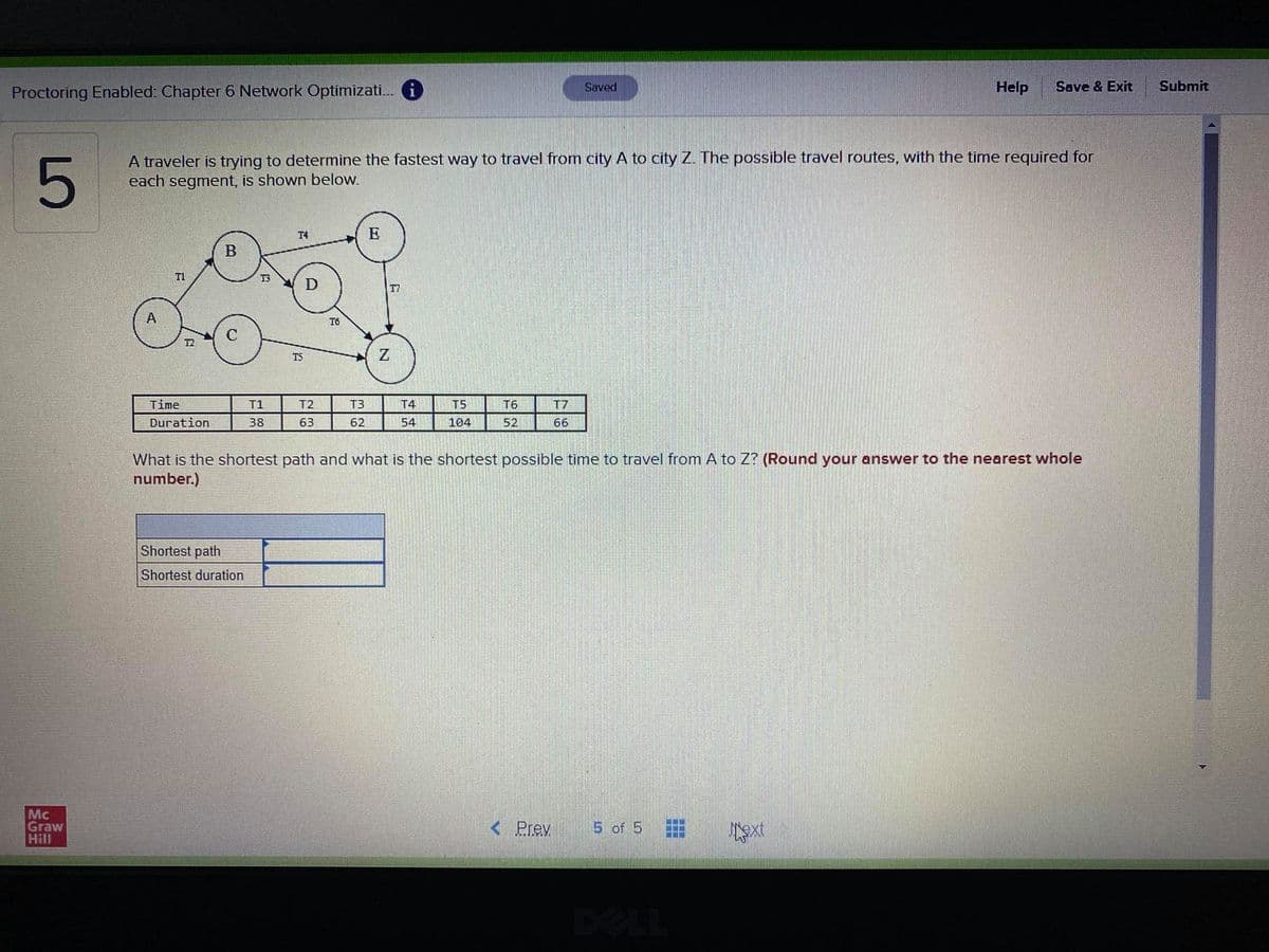 Proctoring Enabled: Chapter 6 Network Optimizati. i
Saved
Help
Save & Exit
Submit
A traveler is trying to determine the fastest way to travel from city A to city Z. The possible travel routes, with the time required for
each segment, is shown below.
T4
E
T1
T3
D
T7
A
T6
T2
T5
Time
T1
T2
T3
T4
T5
T6
T7
Duration
38
63
62
54
104
52
66
What is the shortest path and what is the shortest possible time to travel from A to Z? (Round your answer to the nearest whole
number.)
Shortest path
Shortest duration
Mc
Graw
Hill
< Prev
5 of 5
DELL
