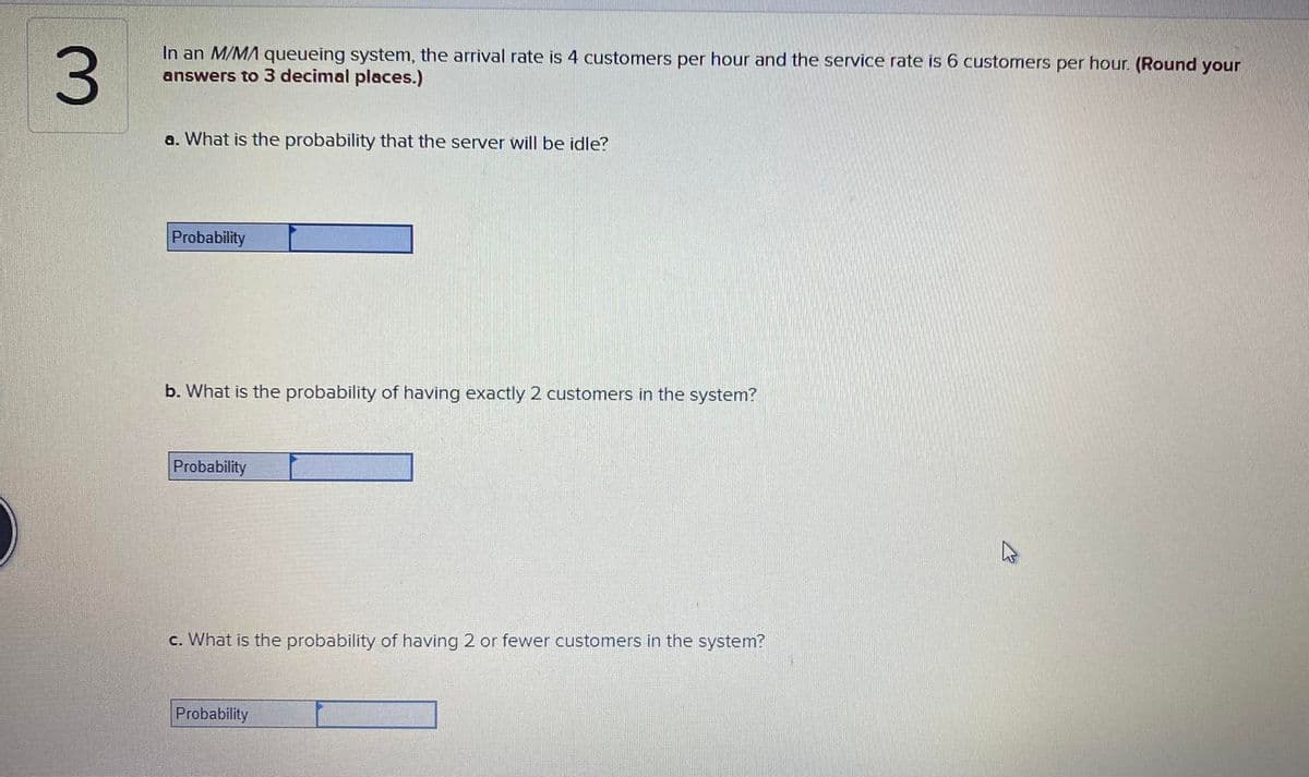 3.
In an M/MA queueing system, the arrival rate is 4 customers per hour and the service rate is 6 customers per hour. (Round your
answers to 3 decimal places.)
a. What is the probability that the server will be idle?
Probability
b. What is the probability of having exactly 2 customers in the system?
Probability
c. What is the probability of having 2 or fewer customers in the system?
Probability
