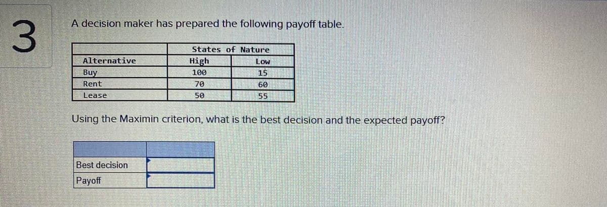 A decision maker has prepared the following payoff table.
States of Nature
Alternative
High
Low
Buy
100
15
Rent
70
60
Lease
50
55
Using the Maximin criterion, what is the best decision and the expected payoff?
Best decision
Payoff
3.
