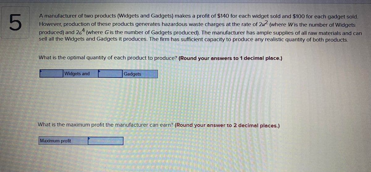 A manufacturer of two products (Widgets and Gadgets) makes a profit of $140 for each widget sold and $100 for each gadget sold.
However, production of these products generates hazardous waste charges at the rate of 2w (where Wis the number of Widgets
produced) and 26* (where G is the number of Gadgets produced). The manufacturer has ample supplies of all raw materials and can
sell all the Widgets and Gadgets it produces. The firm has sufficient capacity to produce any realistic quantity of both products.
What is the optimal quantity of each product to produce? (Round your answers to 1 decimal place.)
Widgets and
Gadgets
What is the maximum profit the manufacturer can earn? (Round your answer to 2 decimal places.)
Maximum profit
LO
