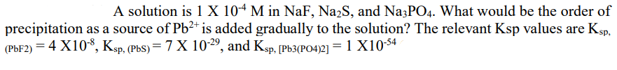 A solution is 1 X 10-4 M in NaF, Na2S, and Na3PO4. What would be the order of
precipitation as a source of Pb?* is added gradually to the solution? The relevant Ksp values are Ksp,
(PBF2) = 4 X10*, Ksp, (PbS)= 7 X 10-2º, and Ksp, [Pb3(PO4)2] = 1 X10-54
