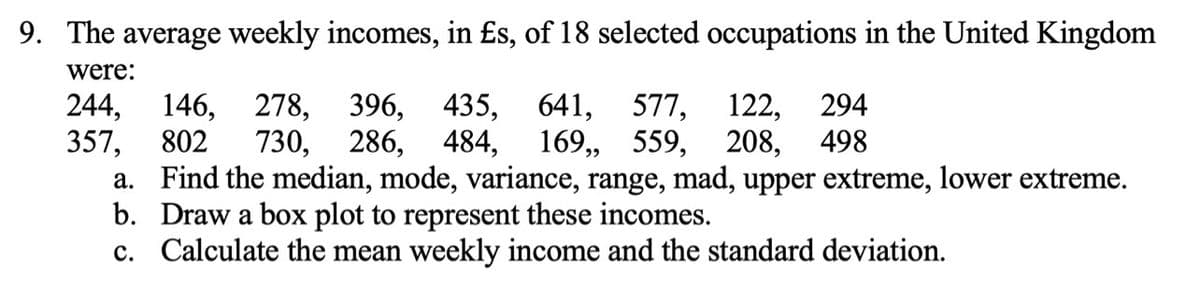 9. The average weekly incomes, in £s, of 18 selected occupations in the United Kingdom
were:
435, 641, 577,
484,
244,
357,
a. Find the median, mode, variance, range, mad, upper extreme, lower extreme.
b. Draw a box plot to represent these incomes.
c. Calculate the mean weekly income and the standard deviation.
396,
730, 286,
146, 278,
122, 294
169, 559, 208, 498
802
