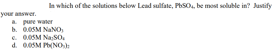 In which of the solutions below Lead sulfate, PbSO4, be most soluble in? Justify
your answer.
a. pure water
b. 0.05M NaNO3
c. 0.05M Na2SO4
d. 0.05M Pb(NO3)2
