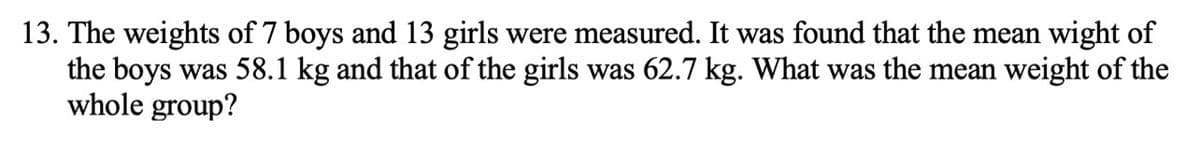 13. The weights of 7 boys and 13 girls were measured. It was found that the mean wight of
the boys was 58.1 kg and that of the girls was 62.7 kg. What was the mean weight of the
whole group?
