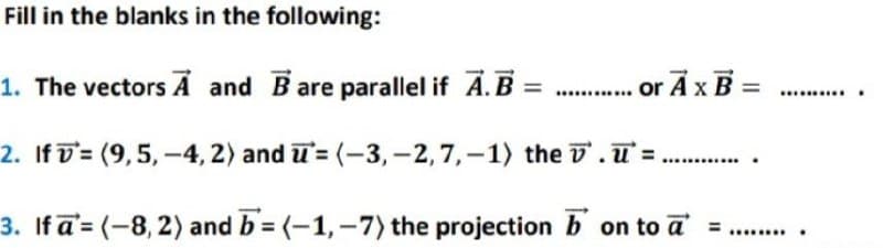 Fill in the blanks in the following:
1. The vectors A and Bare parallel if A.B = ..........or A x B=
2. If (9,5,-4, 2) and = (-3, -2, 7,-1) the
.=.
3. If a= (-8, 2) and b=(-1,-7) the projection
on to a =
………………….
*******