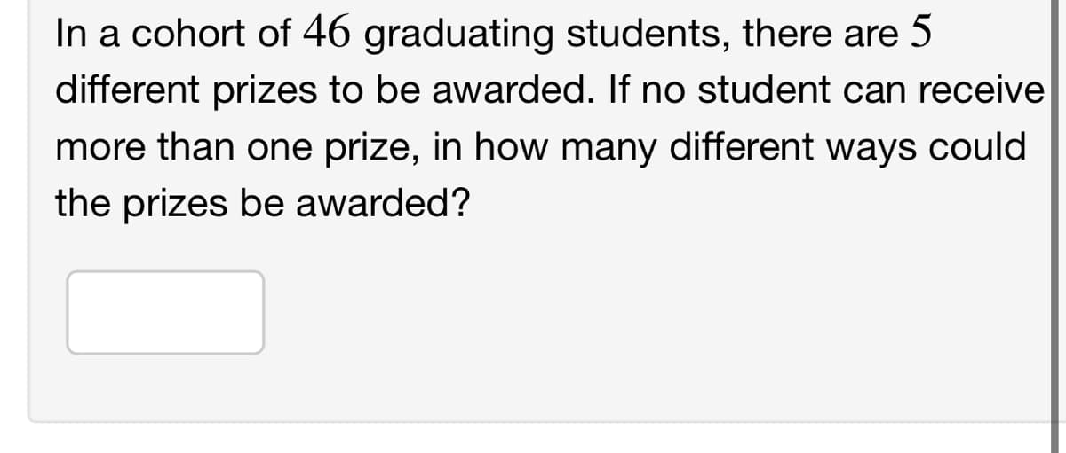 In a cohort of 46 graduating students, there are 5
different prizes to be awarded. If no student can receive
more than one prize, in how many different ways could
the prizes be awarded?

