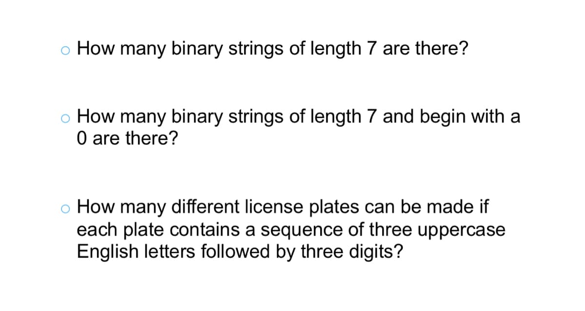 How many binary strings of length 7 are there?
o How many binary strings of length 7 and begin with a
0 are there?
o How many different license plates can be made if
each plate contains a sequence of three uppercase
English letters followed by three digits?
