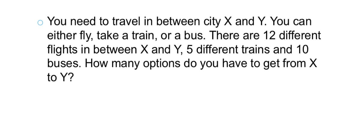 You can
You need to travel in between city X and
either fly, take a train, or a bus. There are 12 different
flights in between X and Y, 5 different trains and 10
buses. How many options do you have to get from X
to Y?
