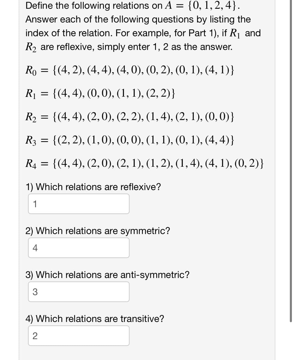 Define the following relations on A = {0, 1,2, 4}.
Answer each of the following questions by listing the
index of the relation. For example, for Part 1), if R1 and
R2 are reflexive, simply enter 1, 2 as the answer.
Ro = {(4, 2), (4, 4), (4, 0), (0, 2), (0, 1), (4, 1)}
R1 = {(4,4), (0, 0), (1, 1), (2, 2)}
R2 = {(4, 4), (2, 0), (2, 2), (1,4), (2, 1), (0,0)}
R3 = {(2,2), (1,0), (0,0), (1, 1), (0, 1), (4, 4)}
R4
{(4, 4), (2,0), (2, 1), (1, 2), (1,4), (4, 1), (0, 2)}
1) Which relations are reflexive?
1
2) Which relations are symmetric?
4
3) Which relations are anti-symmetric?
3
4) Which relations are transitive?
2
