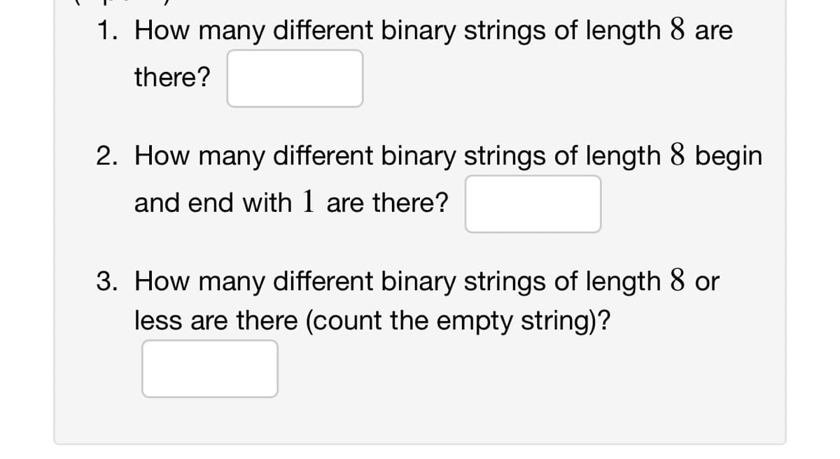 1. How many different binary strings of length 8 are
there?
2. How many different binary strings of length 8 begin
and end with 1 are there?
3. How many different binary strings of length 8 or
less are there (count the empty string)?
