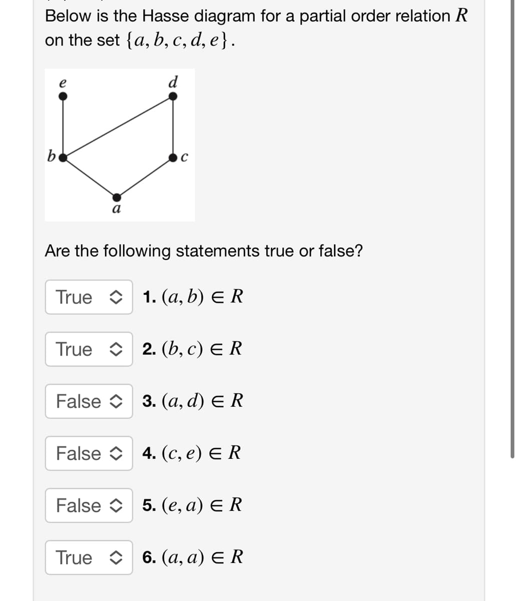 Below is the Hasse diagram for a partial order relation R
on the set {a, b, C, d, e}.
e
d
be
a
Are the following statements true or false?
True O 1. (a, b) E R
True O 2. (b, c) E R
False O 3. (a, d) E R
False O 4. (c, e) E R
False O 5. (e, a) E R
True O 6. (a, a) E R
