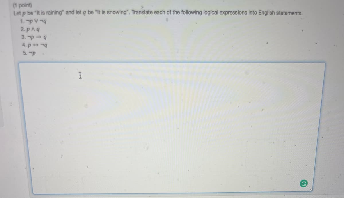 (1 point)
Let p be "It is raining" and let q be "It is snowing". Translate each of the following logical expressions into English statements.
1. p V-
2. pAq
3. p → 9
4. p
5. p
