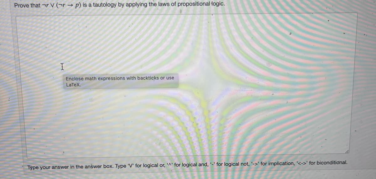 Prove that r V (¬r → p) is a tautology by applying the laws of propositional logic.
Enclose math expressions with backticks or use
LaTeX.
Type your answer in the answer box. Type 'V' for logical or, '^' for logical and, '-' for logical not, '->' for implication, '<->' for biconditional.
