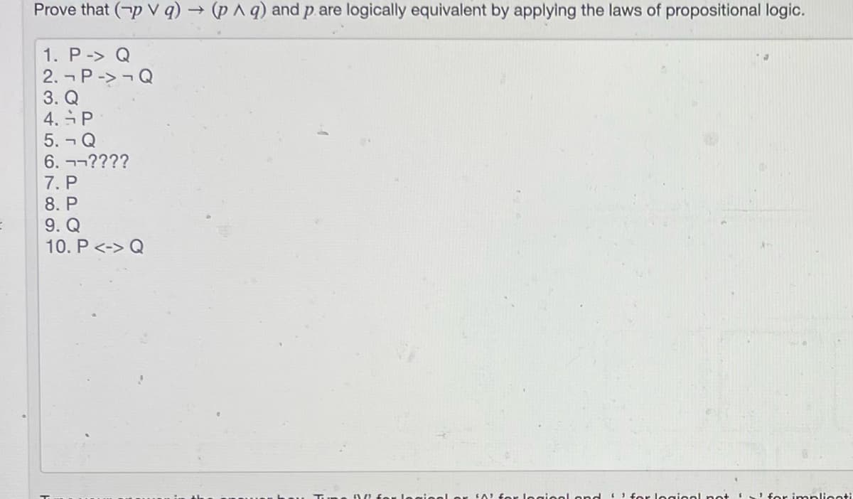 Prove that (-p V q) → (p^ q) and p. are logically equivalent by applying the laws of propositional logic.
1. P-> Q
2. ¬ P-> -Q
3. Q
4. P
5. - Q
6. ¬-????
7. P
8. P
9. Q
10. P <-> Q
Or legieel s
for legieel and EI for legieel not
'for implionti
