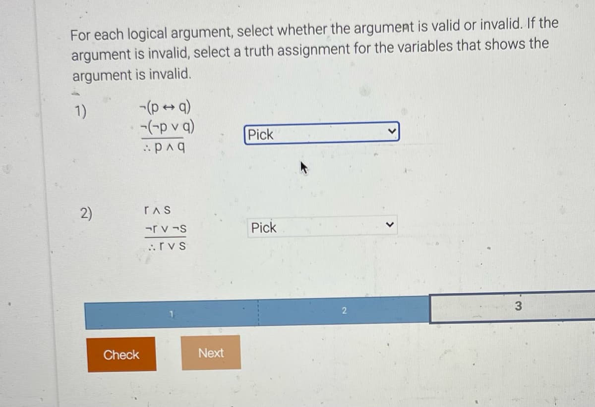For each logical argument, select whether the argument is valid or invalid. If the
argument is invalid, select a truth assignment for the variables that shows the
argument is invalid.
-(p+ q)
-(-p v q)
1)
Pick
rAS
-r v -S
Pick
..rvs
Check
Next
2)
