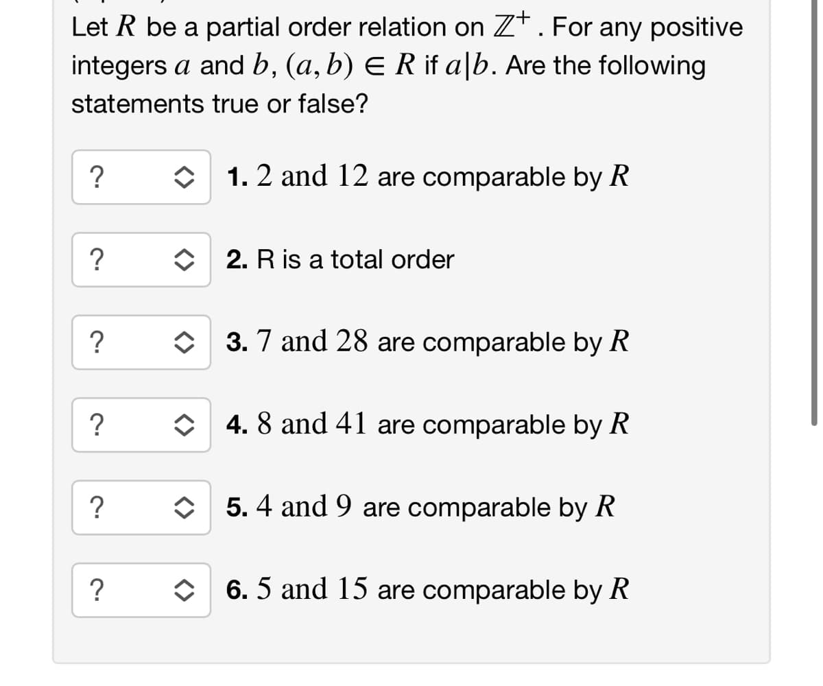 Let R be a partial order relation on Z*. For any positive
integers a and b, (a, b) E R if a|b. Are the following
statements true or false?
?
1. 2 and 12 are comparable by R
?
O 2. R is a total order
?
O 3. 7 and 28 are comparable by R
?
O 4. 8 and 41 are comparable by R
?
O 5. 4 and 9 are comparable by R
6. 5 and 15 are comparable by R
