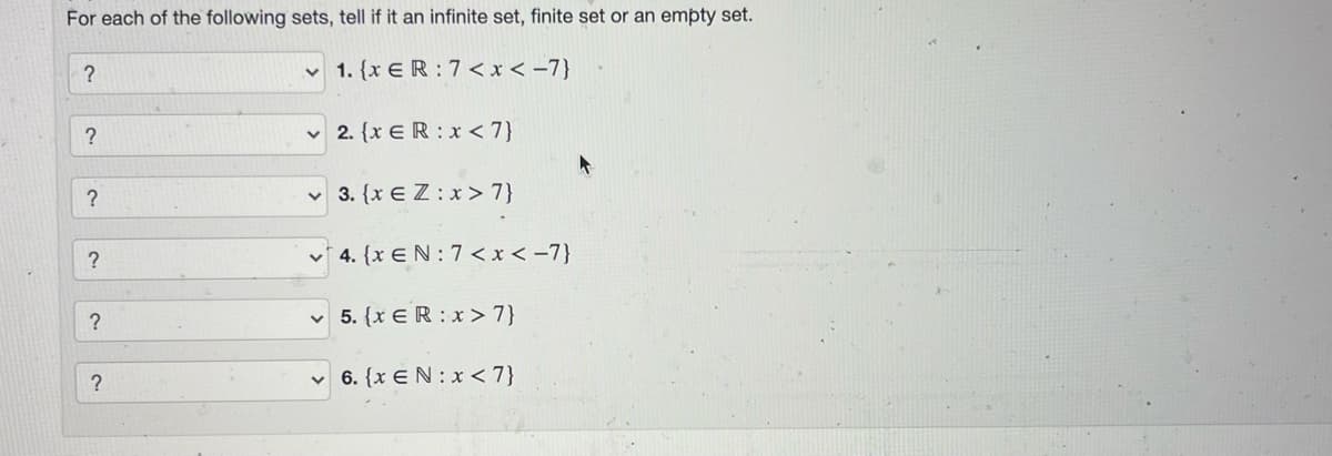 For each of the following sets, tell if it an infinite set, finite set or an empty set.
v 1. {x E R : 7 <x < -7}
v 2. {x ER : x < 7}
?
v 3. {x E Z:x > 7}
?
v* 4. {x EN: 7 < x < -7}
5. (x ER :x> 7}
v 6. {x EN: x < 7}
